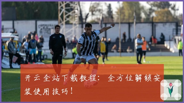 开云全站下载教程：全方位解锁安装使用技巧！