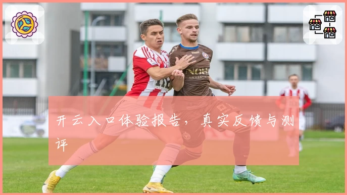 开云入口体验报告，真实反馈与测评