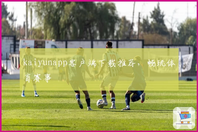 kaiyunapp客户端下载推荐，畅玩体育赛事