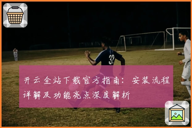 开云全站下载官方指南：安装流程详解及功能亮点深度解析