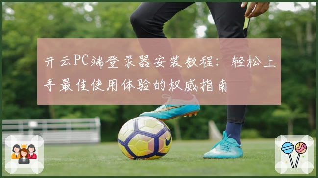 开云PC端登录器安装教程：轻松上手最佳使用体验的权威指南