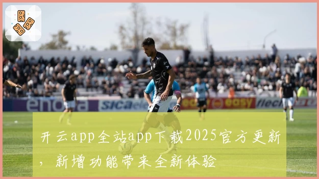 开云app全站app下载2025官方更新，新增功能带来全新体验