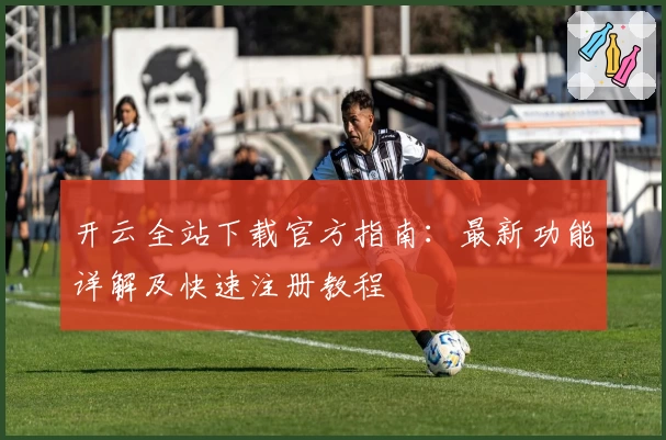 开云全站下载官方指南:最新功能详解及快速注册教程